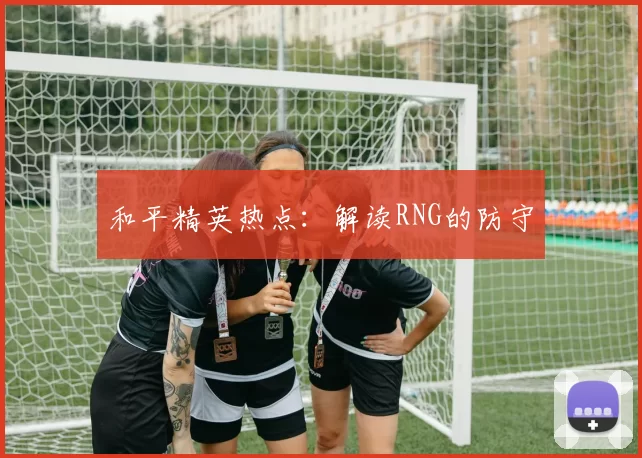 和平精英热点：解读RNG的防守