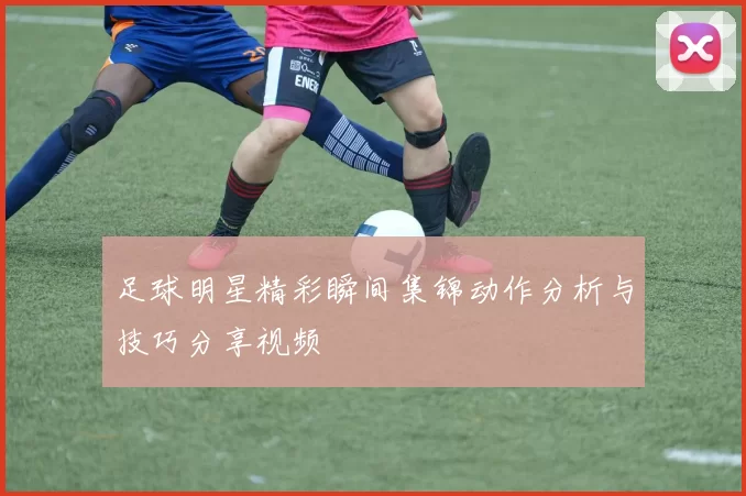 足球明星精彩瞬间集锦动作分析与技巧分享视频