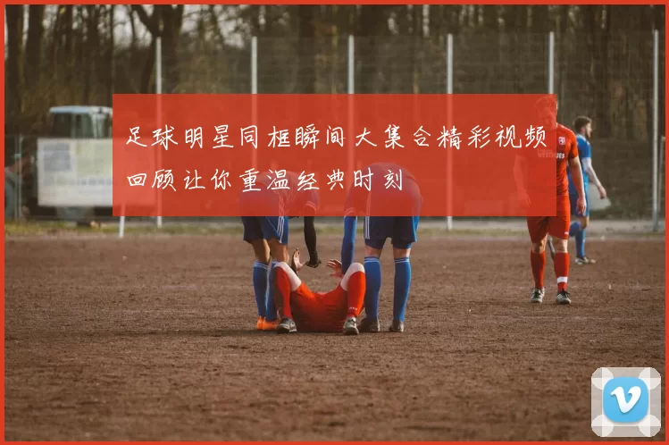 足球明星同框瞬间大集合精彩视频回顾让你重温经典时刻