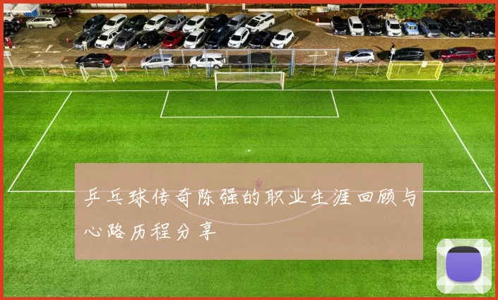 乒乓球传奇陈强的职业生涯回顾与心路历程分享