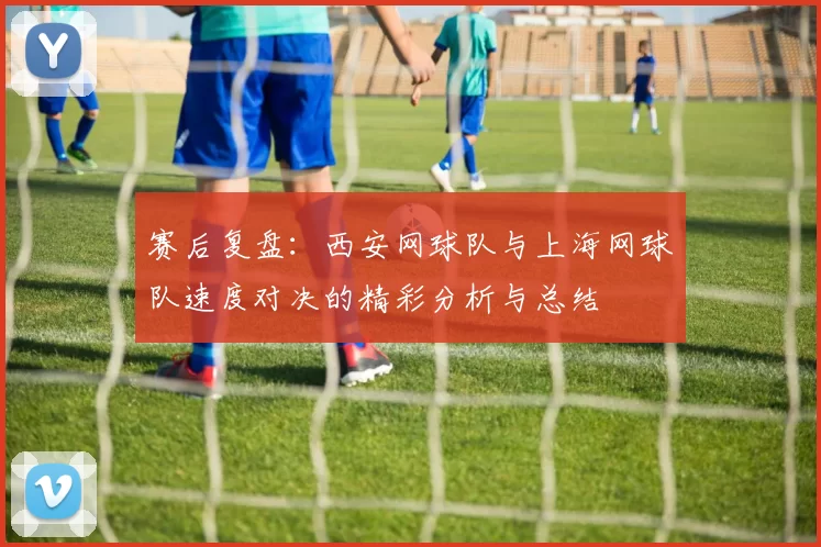 赛后复盘：西安网球队与上海网球队速度对决的精彩分析与总结