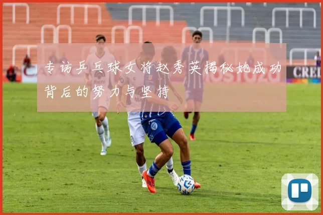 专访乒乓球女将赵秀英揭秘她成功背后的努力与坚持